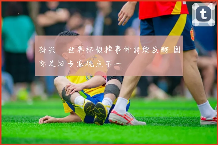 孙兴慜世界杯假摔事件持续发酵 国际足坛专家观点不一