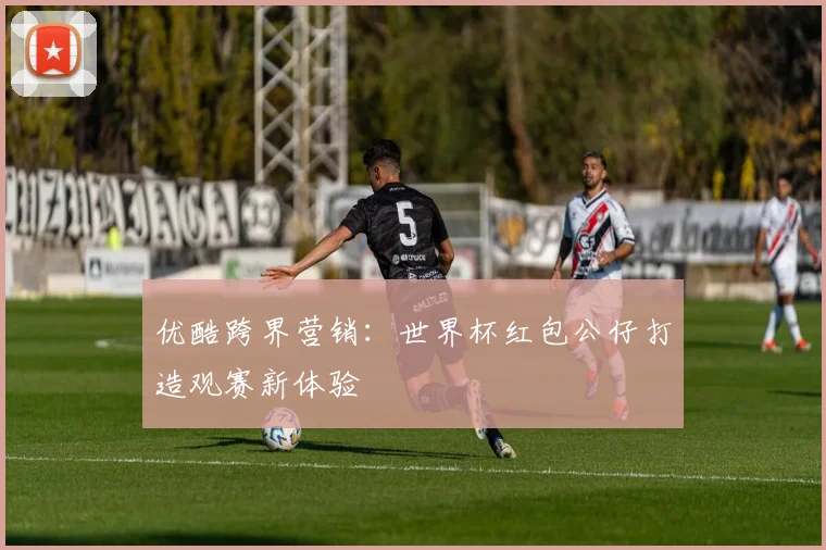 优酷跨界营销：世界杯红包公仔打造观赛新体验