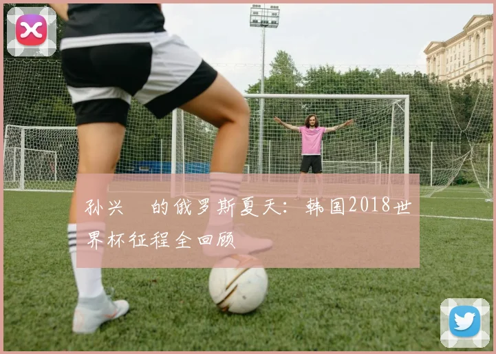 孙兴慜的俄罗斯夏天：韩国2018世界杯征程全回顾