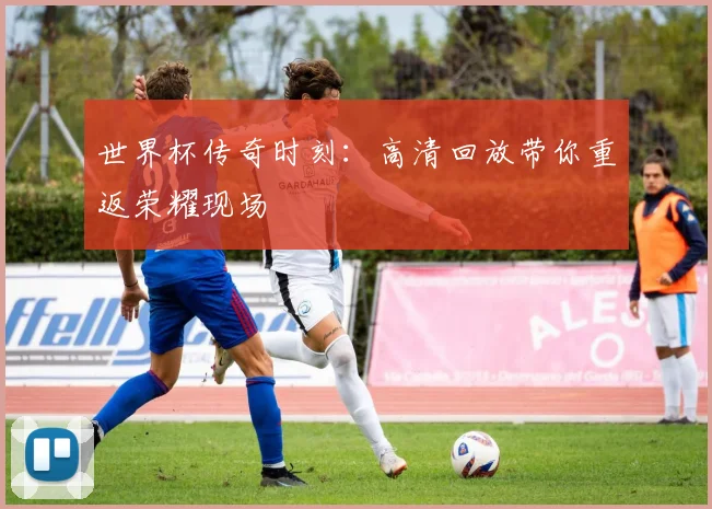 世界杯传奇时刻：高清回放带你重返荣耀现场