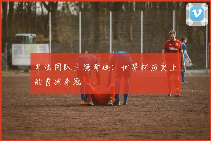 年法国队主场奇迹:世界杯历史上的首次夺冠