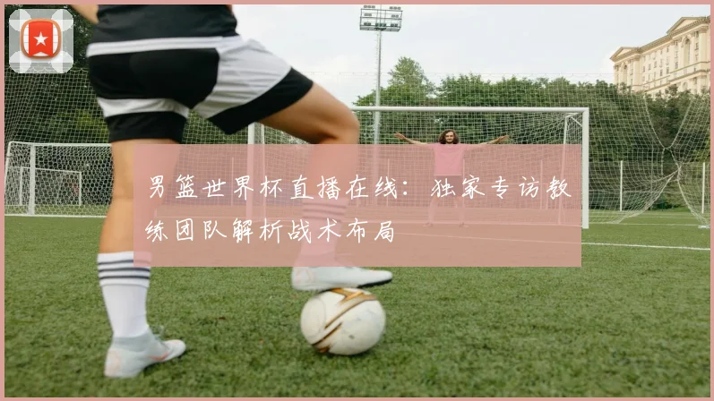 男篮世界杯直播在线：独家专访教练团队解析战术布局