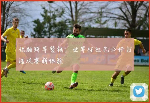 优酷跨界营销:世界杯红包公仔打造观赛新体验