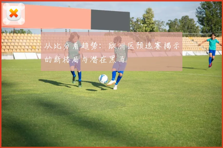 从比分看趋势：欧洲区预选赛揭示的新格局与潜在黑马