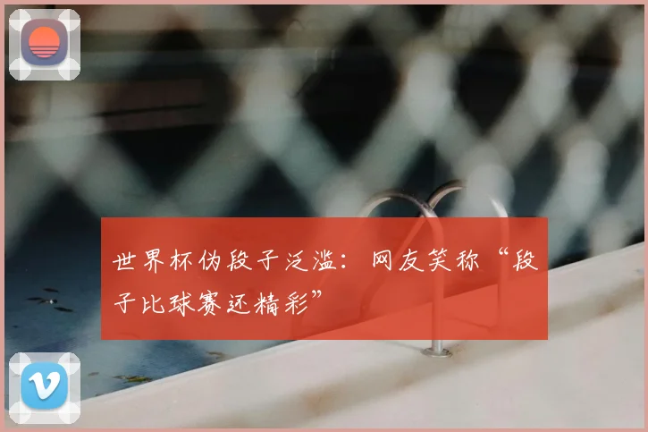 世界杯伪段子泛滥:网友笑称“段子比球赛还精彩”