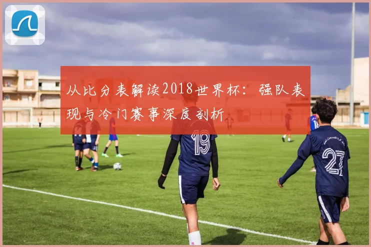 从比分表解读2018世界杯：强队表现与冷门赛事深度剖析